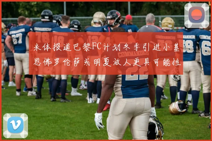 米体报道巴黎FC计划冬季引进小基恩佛罗伦萨或明夏放人更具可能性