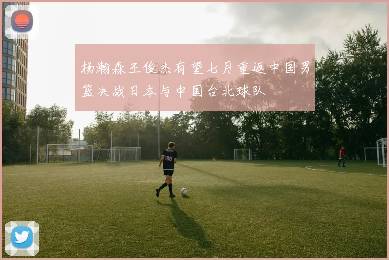 杨瀚森王俊杰有望七月重返中国男篮决战日本与中国台北球队