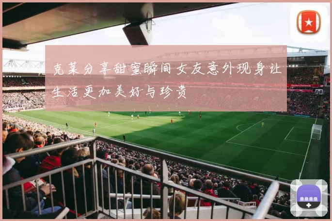 克莱分享甜蜜瞬间女友意外现身让生活更加美好与珍贵