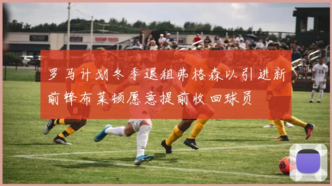 罗马计划冬季退租弗格森以引进新前锋布莱顿愿意提前收回球员