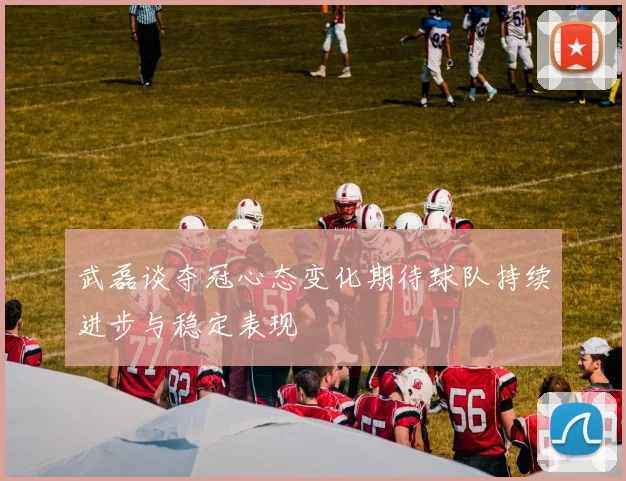 武磊谈夺冠心态变化期待球队持续进步与稳定表现