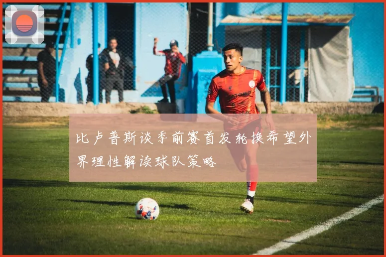 比卢普斯谈季前赛首发轮换希望外界理性解读球队策略