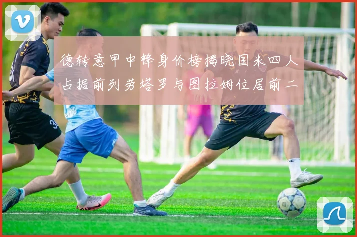 德转意甲中锋身价榜揭晓国米四人占据前列劳塔罗与图拉姆位居前二
