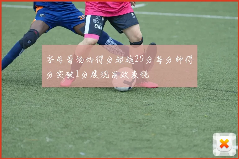字母哥场均得分超越29分每分钟得分突破1分展现高效表现