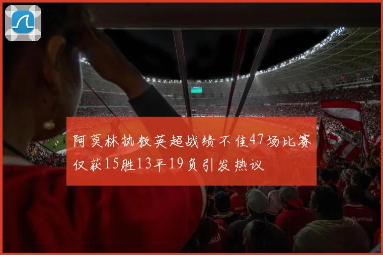阿莫林执教英超战绩不佳47场比赛仅获15胜13平19负引发热议