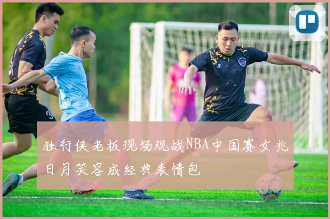 独行侠老板现场观战NBA中国赛女兆日月笑容成经典表情包