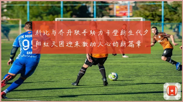 科比与乔丹联手助力卡登新生代夕阳红天团迎来激动人心的新篇章