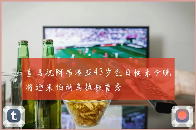 皇马祝阿韦洛亚43岁生日快乐今晚将迎来伯纳乌执教首秀