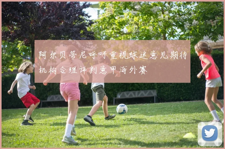 阿尔贝蒂尼呼吁重视球迷意见期待机构合理评判意甲海外赛