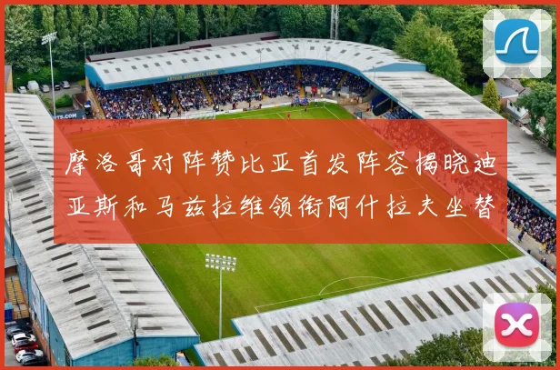 摩洛哥对阵赞比亚首发阵容揭晓迪亚斯和马兹拉维领衔阿什拉夫坐替补席