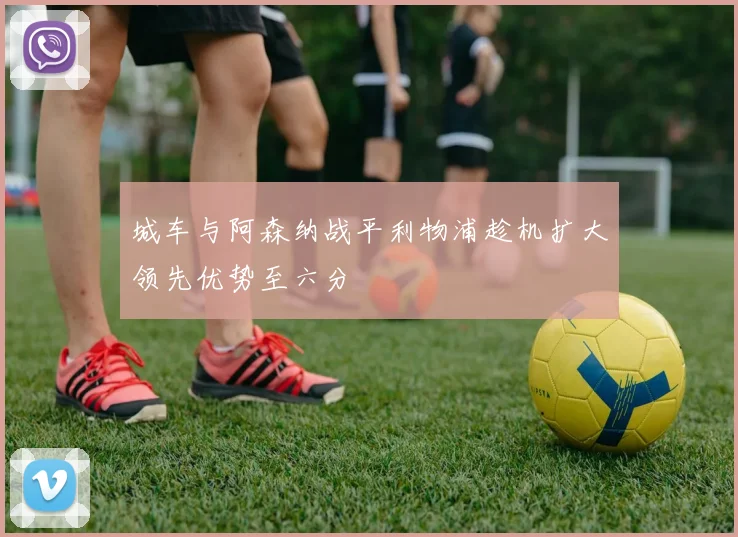 城车与阿森纳战平利物浦趁机扩大领先优势至六分