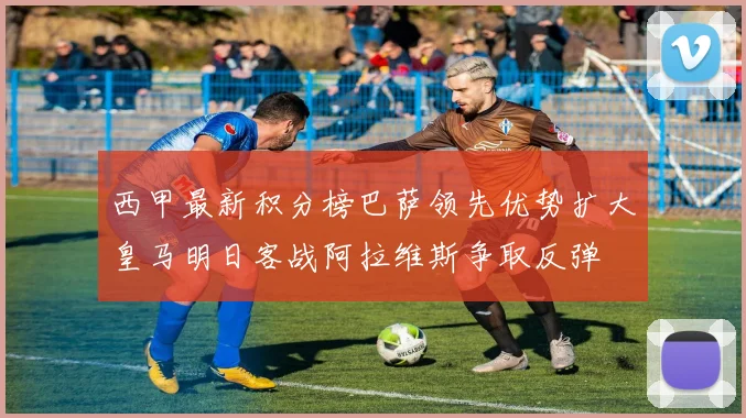 西甲最新积分榜巴萨领先优势扩大皇马明日客战阿拉维斯争取反弹