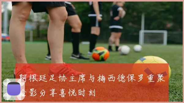 阿根廷足协主席与梅西德保罗重聚合影分享喜悦时刻