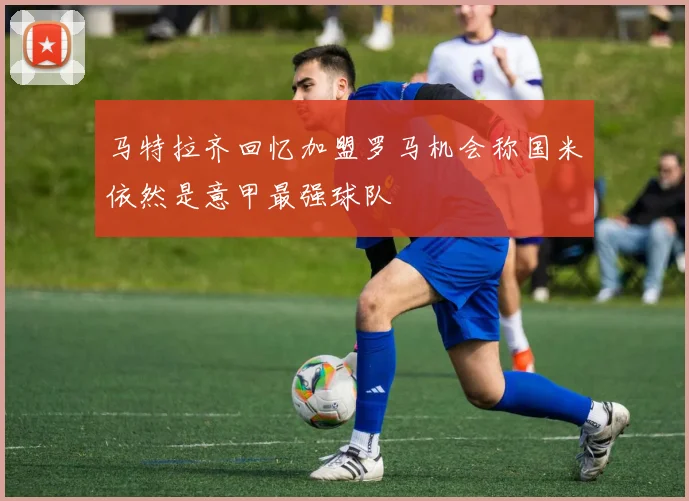 马特拉齐回忆加盟罗马机会称国米依然是意甲最强球队