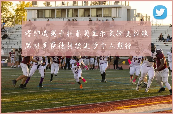 塔帅透露卡拉菲奥里和莫斯克拉缺席特罗萨德持续进步令人期待