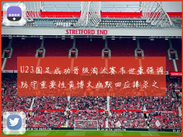 U23国足成功晋级淘汰赛韦世豪强调防守重要性黄博文幽默回应捧杀之说