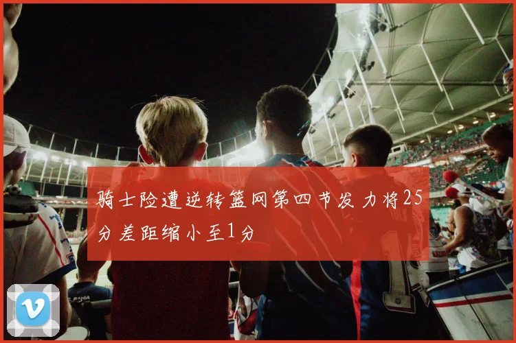 骑士险遭逆转篮网第四节发力将25分差距缩小至1分