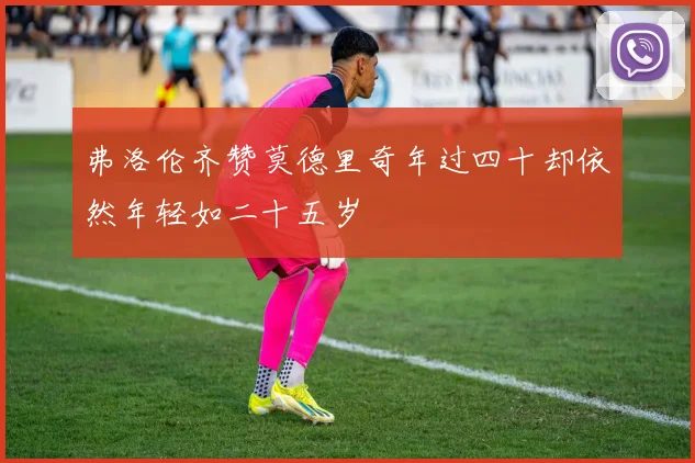弗洛伦齐赞莫德里奇年过四十却依然年轻如二十五岁