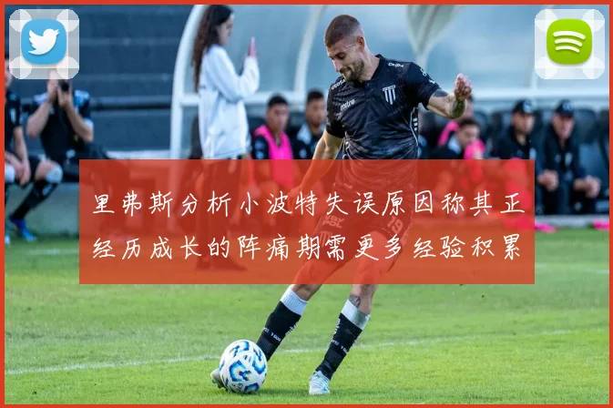 里弗斯分析小波特失误原因称其正经历成长的阵痛期需更多经验积累