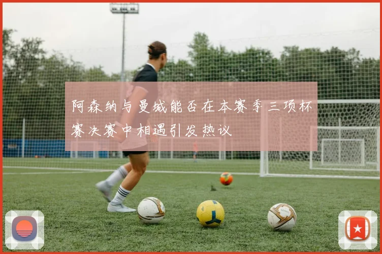 阿森纳与曼城能否在本赛季三项杯赛决赛中相遇引发热议