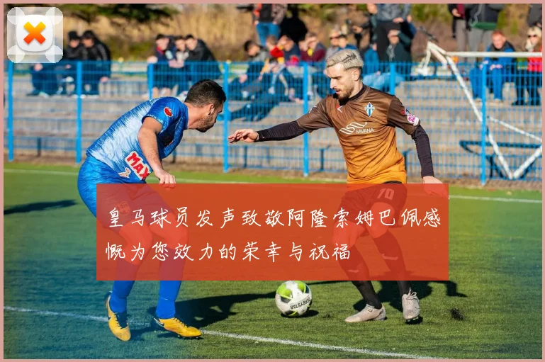 皇马球员发声致敬阿隆索姆巴佩感慨为您效力的荣幸与祝福