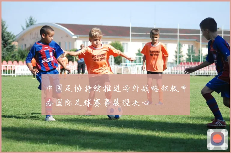 中国足协持续推进海外战略积极申办国际足球赛事展现决心