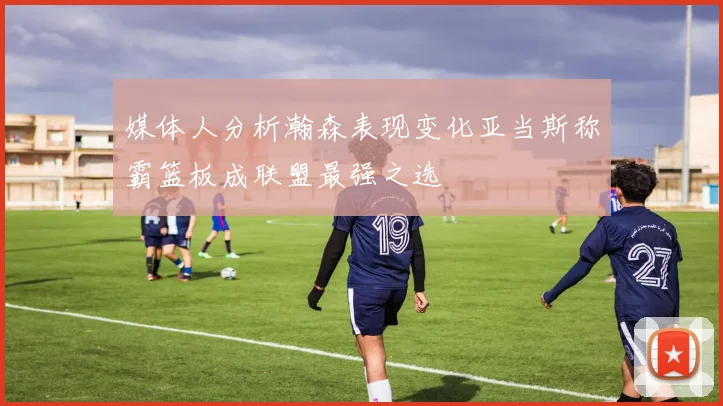 媒体人分析瀚森表现变化亚当斯称霸篮板成联盟最强之选