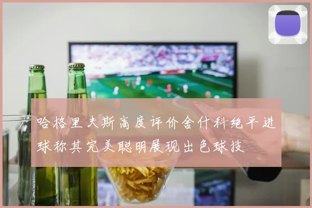 哈格里夫斯高度评价舍什科绝平进球称其完美聪明展现出色球技