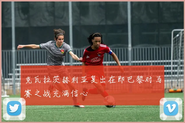 克瓦拉茨赫利亚复出在即巴黎对马赛之战充满信心