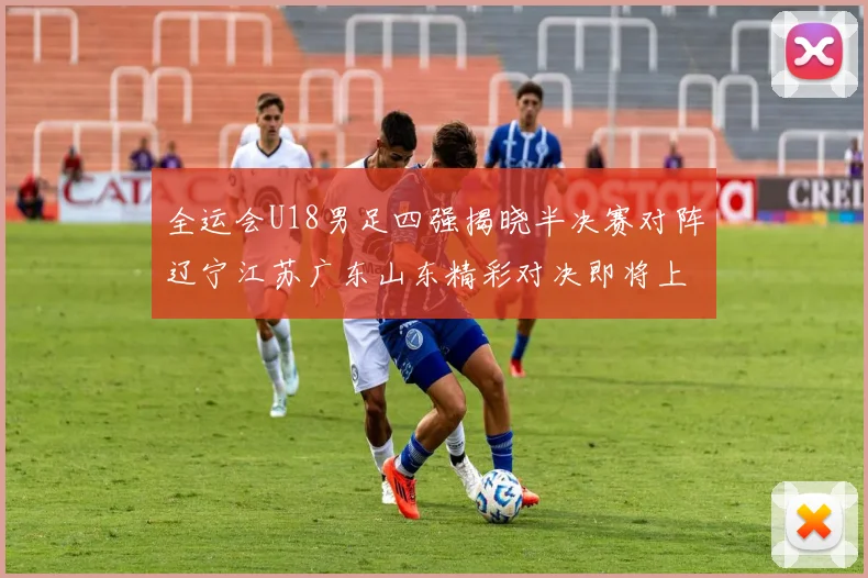 全运会U18男足四强揭晓半决赛对阵辽宁江苏广东山东精彩对决即将上演