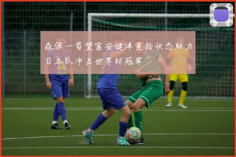 森保一寄望富安健洋重拾状态助力日本队冲击世界杯冠军