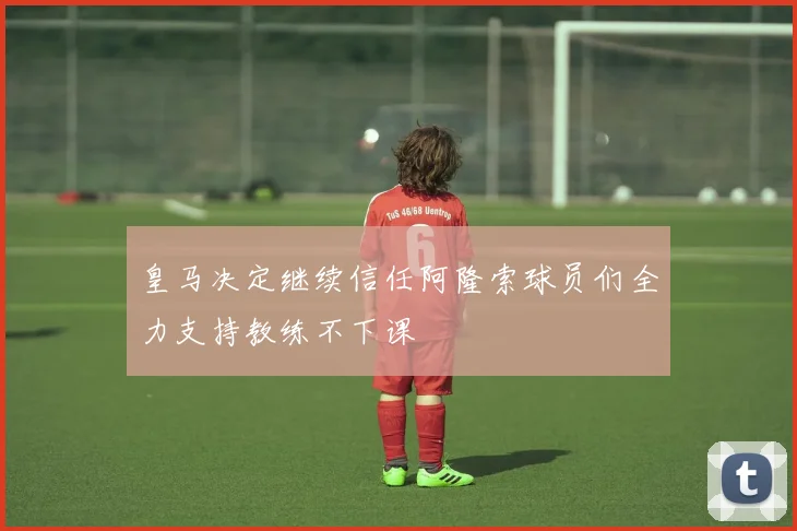 皇马决定继续信任阿隆索球员们全力支持教练不下课
