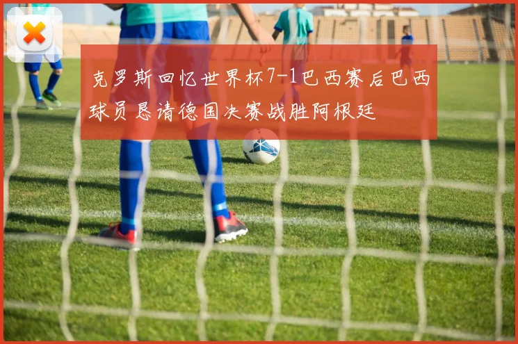 克罗斯回忆世界杯7-1巴西赛后巴西球员恳请德国决赛战胜阿根廷