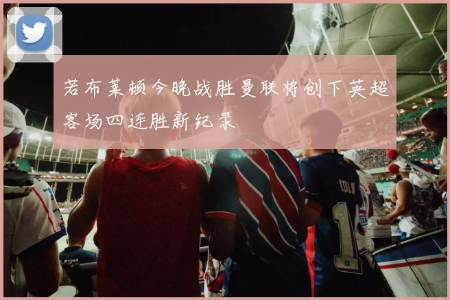 若布莱顿今晚战胜曼联将创下英超客场四连胜新纪录