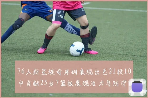 76人新星埃奇库姆表现出色21投10中贡献25分7篮板展现活力与防守能力