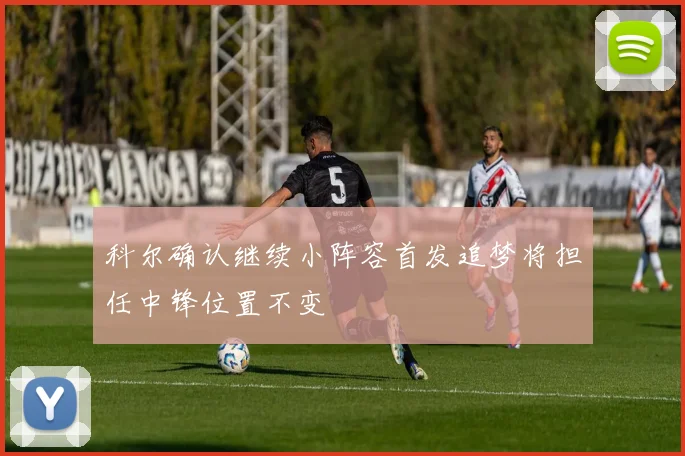 科尔确认继续小阵容首发追梦将担任中锋位置不变