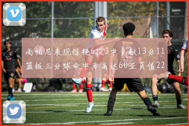 尚帕尼表现惊艳6投3中贡献13分11篮板三分球命中率高达60正负值22